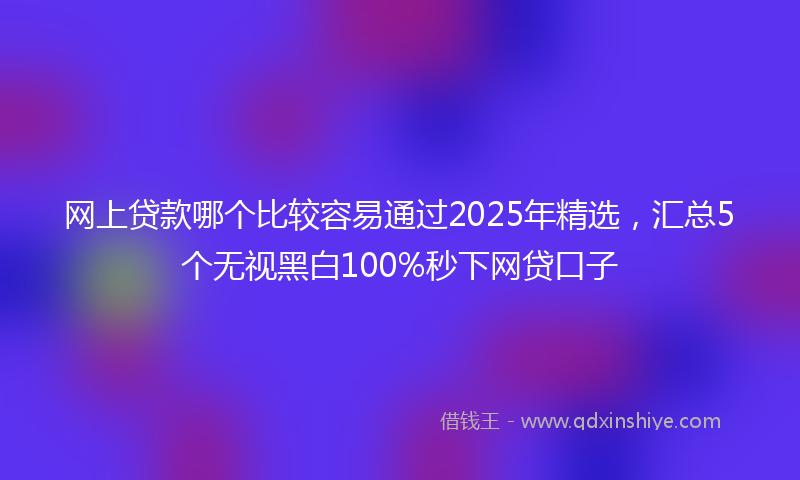 网上贷款哪个比较容易通过2025年精选，汇总5个无视黑白100%秒下网贷口子