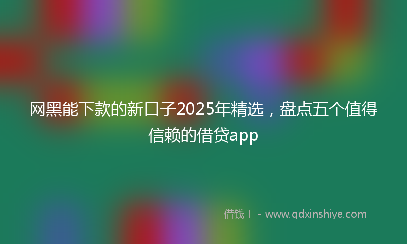 网黑能下款的新口子2025年精选，盘点五个值得信赖的借贷app