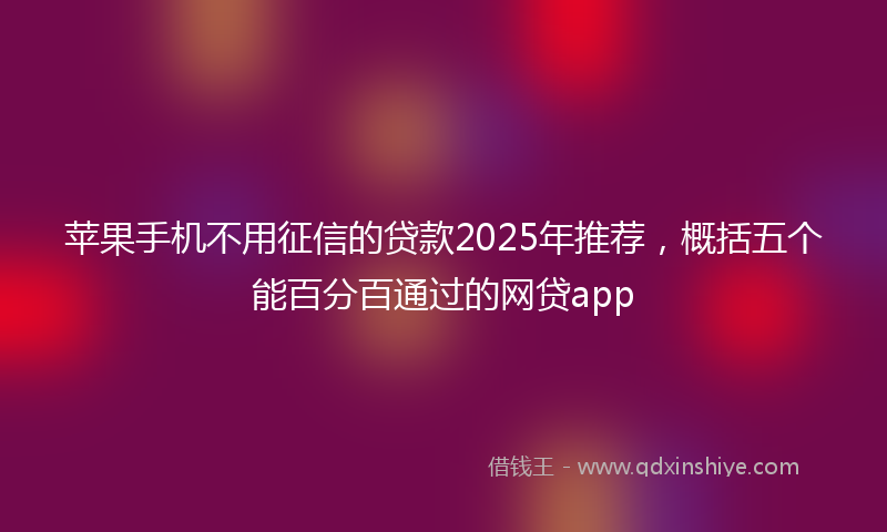 苹果手机不用征信的贷款2025年推荐，概括五个能百分百通过的网贷app