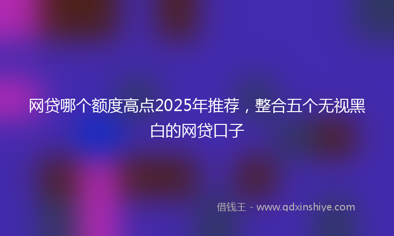 网贷哪个额度高点2025年推荐，整合五个无视黑白的网贷口子
