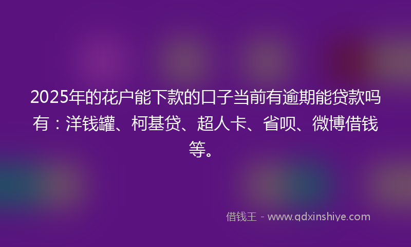 2025年的花户能下款的口子当前有逾期能贷款吗有：洋钱罐、柯基贷、超人卡、省呗、微博借钱等。