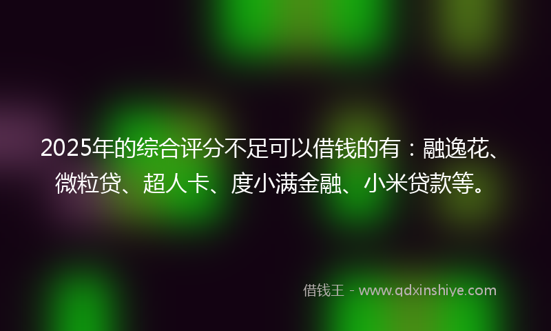 2025年的综合评分不足可以借钱的有：融逸花、微粒贷、超人卡、度小满金融、小米贷款等。