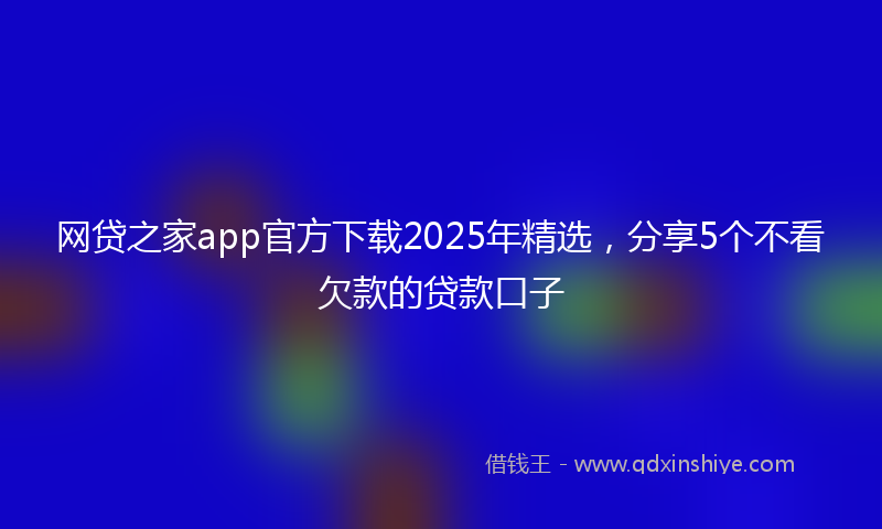 网贷之家app官方下载2025年精选，分享5个不看欠款的贷款口子
