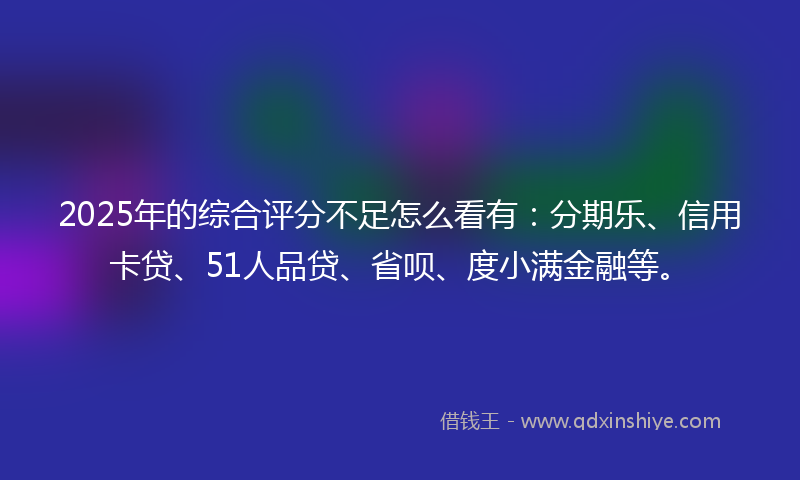 2025年的综合评分不足怎么看有：分期乐、信用卡贷、51人品贷、省呗、度小满金融等。