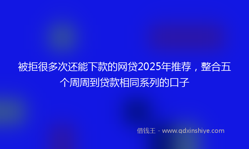 被拒很多次还能下款的网贷2025年推荐，整合五个周周到贷款相同系列的口子