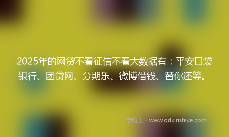 2025年的网贷不看征信不看大数据有：平安口袋银行、团贷网、分期乐、微博借钱、替你还等。
