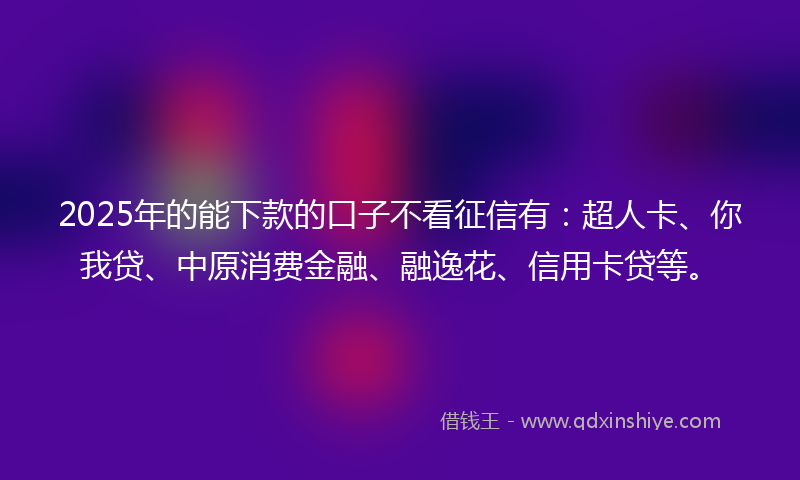 2025年的能下款的口子不看征信有：超人卡、你我贷、中原消费金融、融逸花、信用卡贷等。