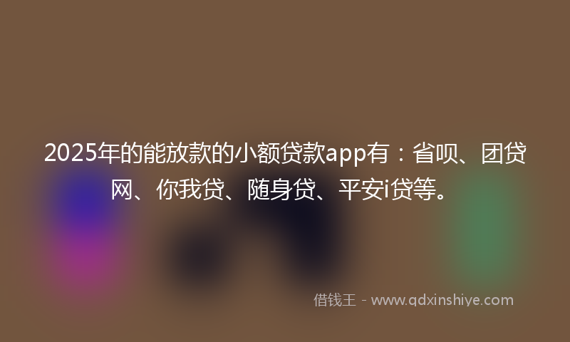 2025年的能放款的小额贷款app有：省呗、团贷网、你我贷、随身贷、平安i贷等。