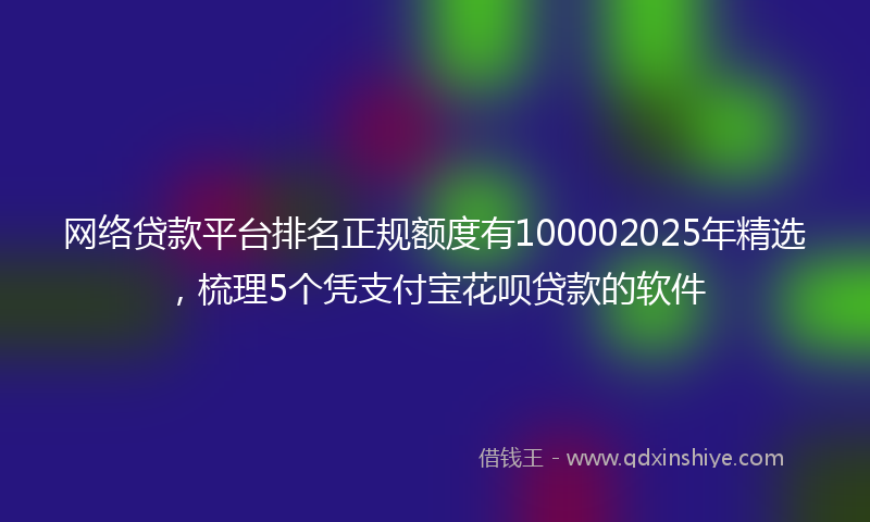 网络贷款平台排名正规额度有100002025年精选，梳理5个凭支付宝花呗贷款的软件