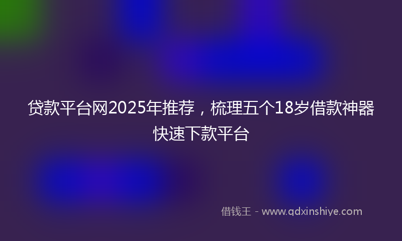 贷款平台网2025年推荐，梳理五个18岁借款神器快速下款平台