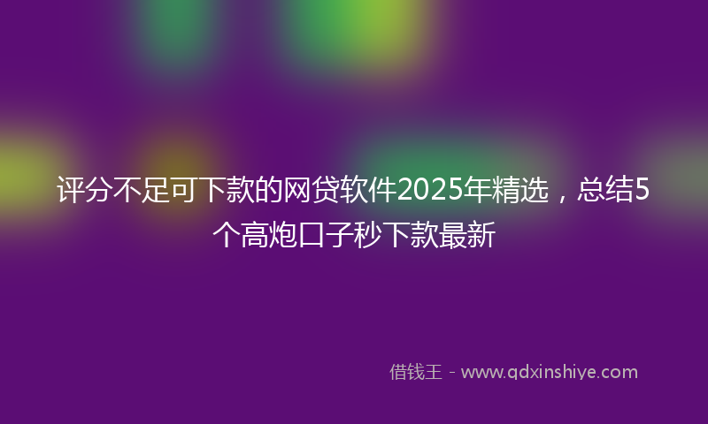 评分不足可下款的网贷软件2025年精选，总结5个高炮口子秒下款最新