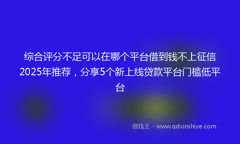 综合评分不足可以在哪个平台借到钱不上征信2025年推荐，分享5个新上线贷款平台门槛低平台