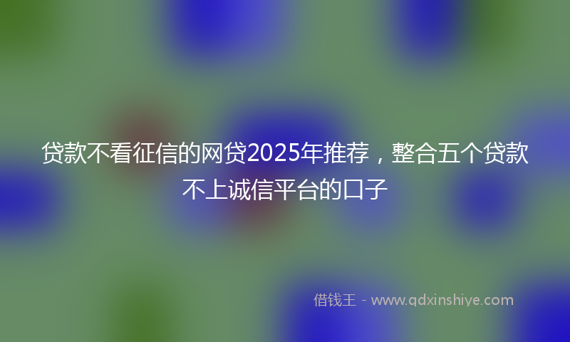 贷款不看征信的网贷2025年推荐，整合五个贷款不上诚信平台的口子