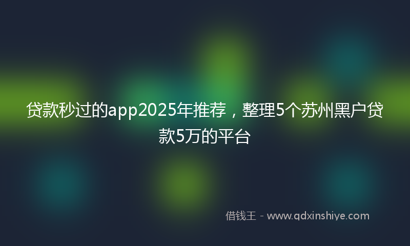贷款秒过的app2025年推荐，整理5个苏州黑户贷款5万的平台