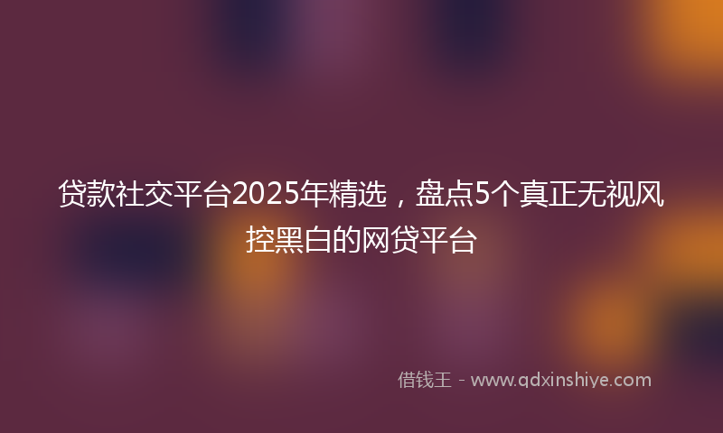 贷款社交平台2025年精选，盘点5个真正无视风控黑白的网贷平台