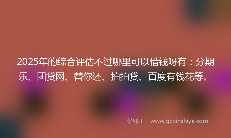 2025年的综合评估不过哪里可以借钱呀有：分期乐、团贷网、替你还、拍拍贷、百度有钱花等。