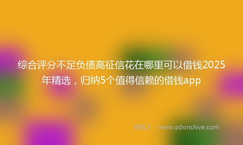 综合评分不足负债高征信花在哪里可以借钱2025年精选，归纳5个值得信赖的借钱app