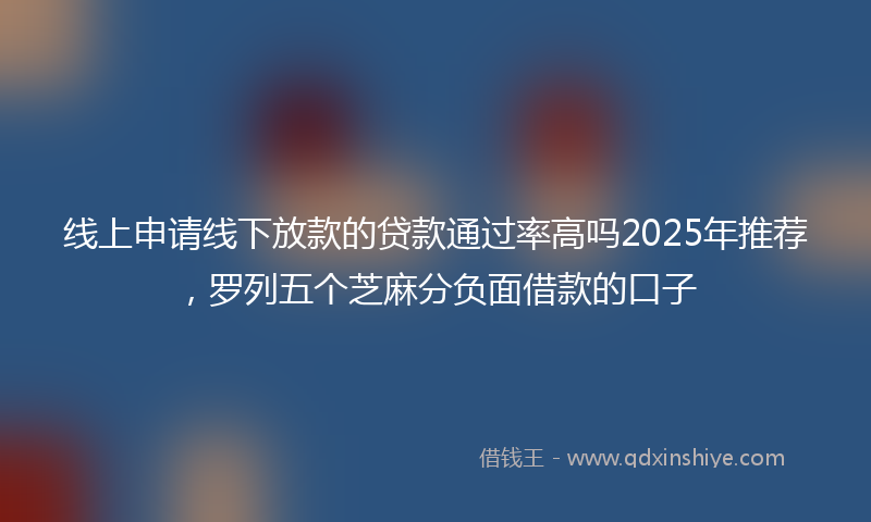 线上申请线下放款的贷款通过率高吗2025年推荐，罗列五个芝麻分负面借款的口子