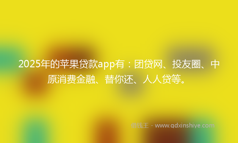 2025年的苹果贷款app有：团贷网、投友圈、中原消费金融、替你还、人人贷等。