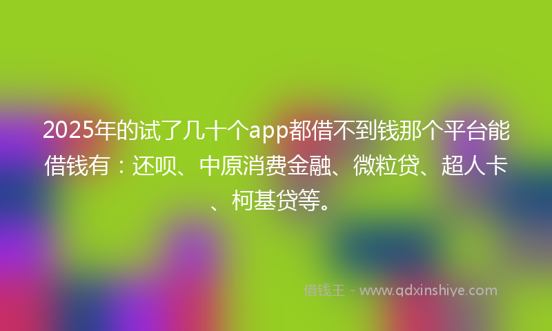 2025年的试了几十个app都借不到钱那个平台能借钱有：还呗、中原消费金融、微粒贷、超人卡、柯基贷等。