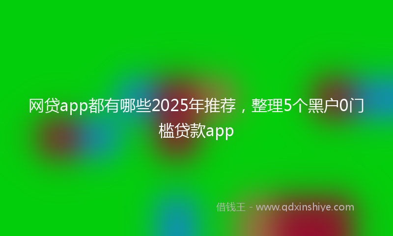 网贷app都有哪些2025年推荐，整理5个黑户0门槛贷款app