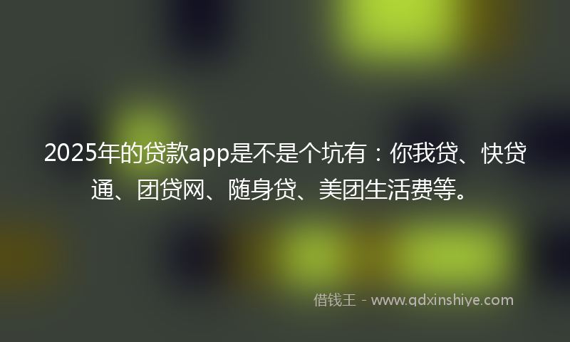 2025年的贷款app是不是个坑有：你我贷、快贷通、团贷网、随身贷、美团生活费等。