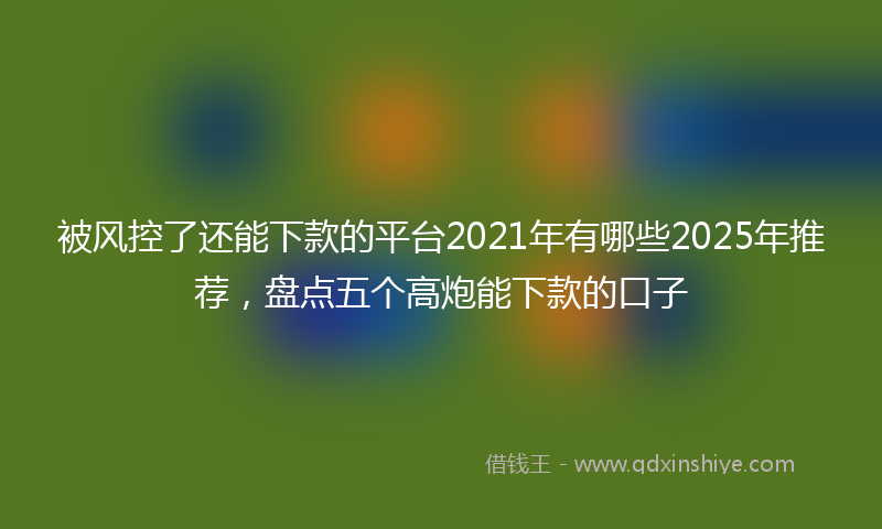 被风控了还能下款的平台2021年有哪些2025年推荐，盘点五个高炮能下款的口子