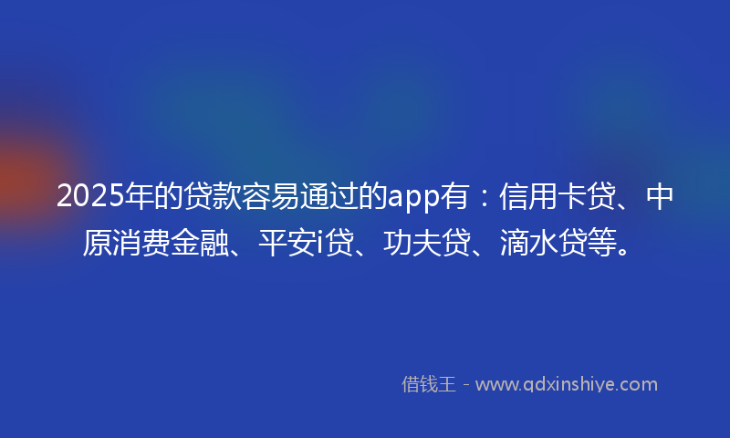 2025年的贷款容易通过的app有：信用卡贷、中原消费金融、平安i贷、功夫贷、滴水贷等。