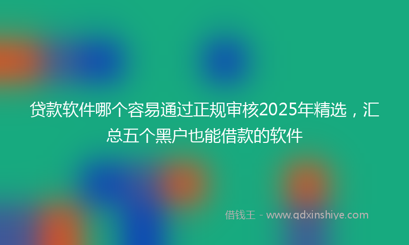 贷款软件哪个容易通过正规审核2025年精选，汇总五个黑户也能借款的软件