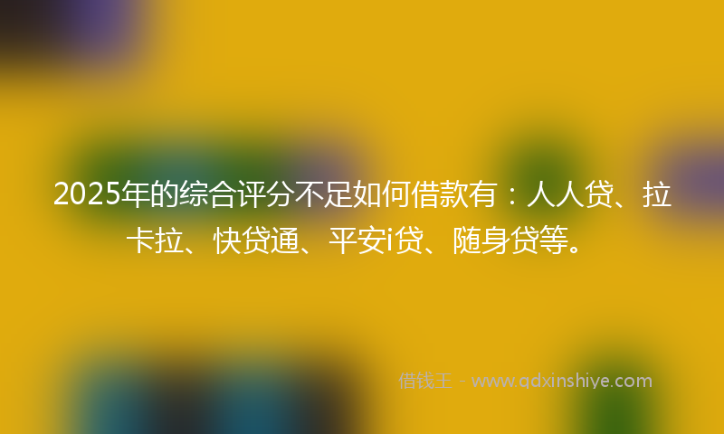 2025年的综合评分不足如何借款有：人人贷、拉卡拉、快贷通、平安i贷、随身贷等。