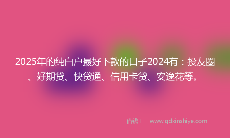 2025年的纯白户最好下款的口子2024有：投友圈、好期贷、快贷通、信用卡贷、安逸花等。