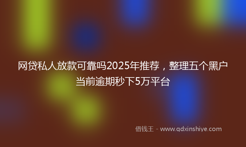 网贷私人放款可靠吗2025年推荐，整理五个黑户当前逾期秒下5万平台