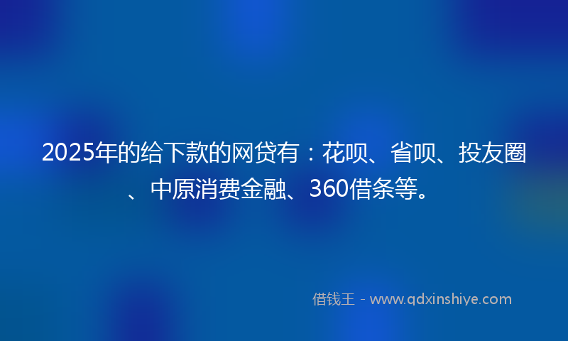 2025年的给下款的网贷有：花呗、省呗、投友圈、中原消费金融、360借条等。