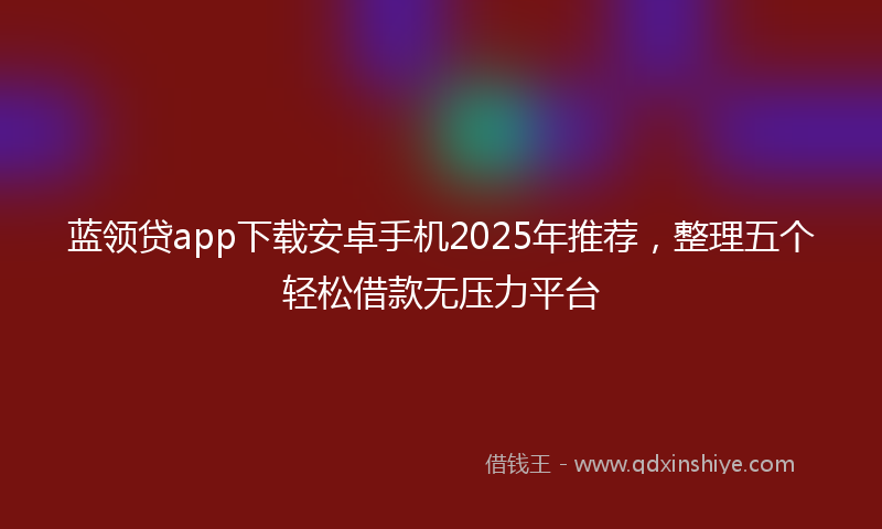 蓝领贷app下载安卓手机2025年推荐，整理五个轻松借款无压力平台