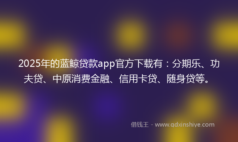 2025年的蓝鲸贷款app官方下载有：分期乐、功夫贷、中原消费金融、信用卡贷、随身贷等。