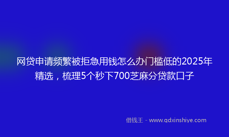 网贷申请频繁被拒急用钱怎么办门槛低的2025年精选，梳理5个秒下700芝麻分贷款口子
