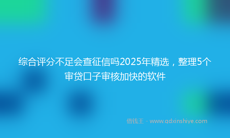 综合评分不足会查征信吗2025年精选，整理5个审贷口子审核加快的软件