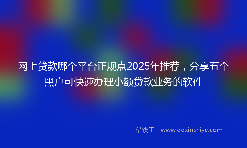 网上贷款哪个平台正规点2025年推荐，分享五个黑户可快速办理小额贷款业务的软件
