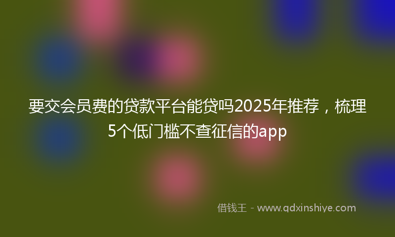 要交会员费的贷款平台能贷吗2025年推荐，梳理5个低门槛不查征信的app