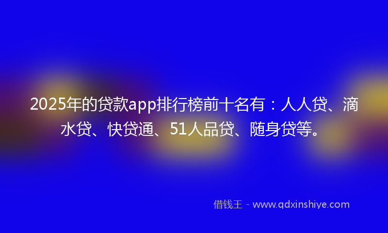 2025年的贷款app排行榜前十名有：人人贷、滴水贷、快贷通、51人品贷、随身贷等。