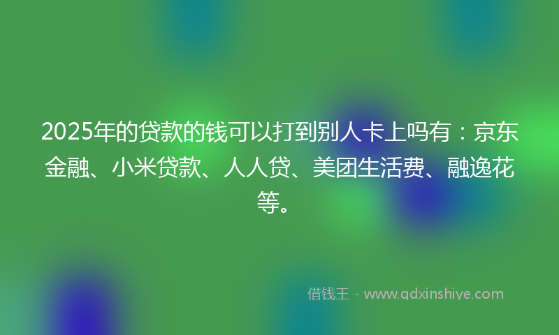 2025年的贷款的钱可以打到别人卡上吗有：京东金融、小米贷款、人人贷、美团生活费、融逸花等。