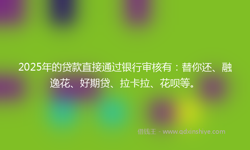 2025年的贷款直接通过银行审核有：替你还、融逸花、好期贷、拉卡拉、花呗等。