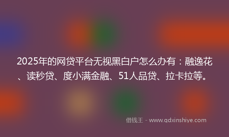 2025年的网贷平台无视黑白户怎么办有：融逸花、读秒贷、度小满金融、51人品贷、拉卡拉等。