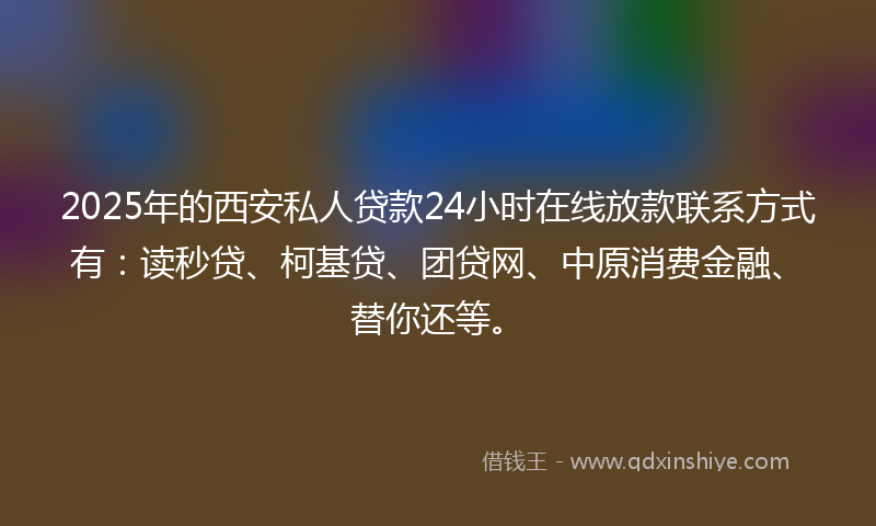 2025年的西安私人贷款24小时在线放款联系方式有：读秒贷、柯基贷、团贷网、中原消费金融、替你还等。