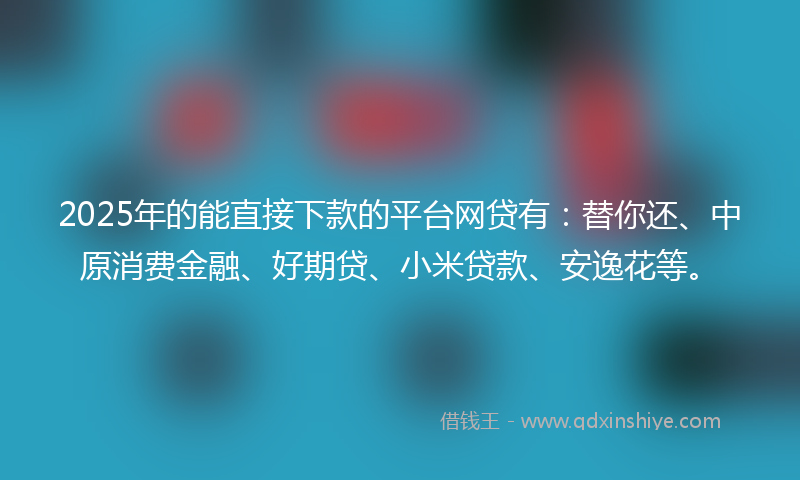 2025年的能直接下款的平台网贷有：替你还、中原消费金融、好期贷、小米贷款、安逸花等。