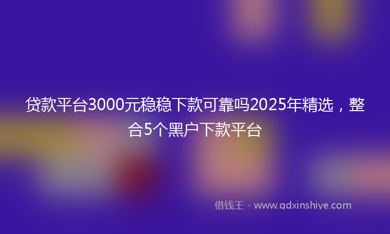 贷款平台3000元稳稳下款可靠吗2025年精选，整合5个黑户下款平台