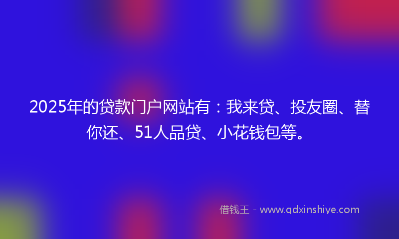 2025年的贷款门户网站有：我来贷、投友圈、替你还、51人品贷、小花钱包等。