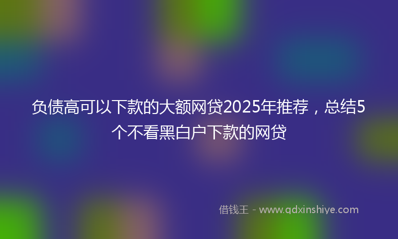负债高可以下款的大额网贷2025年推荐，总结5个不看黑白户下款的网贷