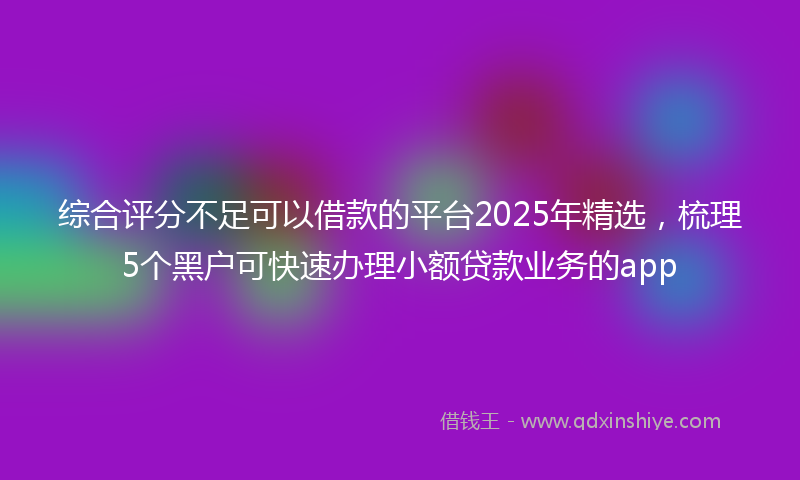 综合评分不足可以借款的平台2025年精选，梳理5个黑户可快速办理小额贷款业务的app