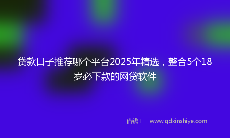 贷款口子推荐哪个平台2025年精选，整合5个18岁必下款的网贷软件